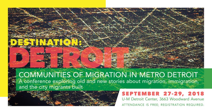 Destination: Detroit / Communities of migration in metro Detroit A conference exploring old and new stories about migration, immigration, and the city migrants built September 27-29, 2018 | U-M Detroit Center, 3663 Woodward Avenue Attendance is free; registration required.